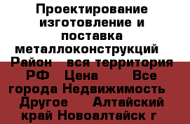 Проектирование,изготовление и поставка металлоконструкций › Район ­ вся территория РФ › Цена ­ 1 - Все города Недвижимость » Другое   . Алтайский край,Новоалтайск г.